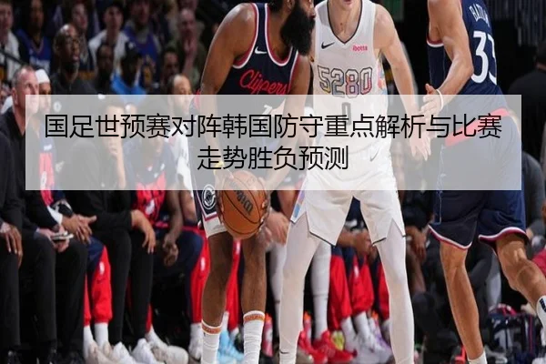 国足世预赛对阵韩国防守重点解析与比赛走势胜负预测